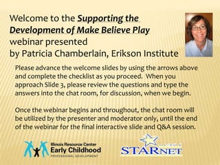 Welcome to the Supporting the
Development of Make Believe Play
webinar presented
by Patricia Chamberlain, Erikson Institute
 Please advance the welcome slides by using the arrows above
 and complete the checklist as you proceed. When you
 approach Slide 3, please review the questions and type the
 answers into the chat room, for discussion, when we begin.

 Once the webinar begins and throughout, the chat room will
 be utilized by the presenter and moderator only, until the end
 of the webinar for the final interactive slide and Q&A session.
 