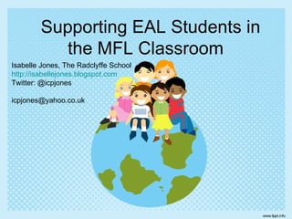 Supporting EAL Students in
           the MFL Classroom
Isabelle Jones, The Radclyffe School
http://isabellejones.blogspot.com
Twitter: @icpjones

icpjones@yahoo.co.uk
 