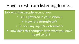 Have a rest from listening to me…
Talk with the people around you:
• Is EPQ offered in your school?
• How is it offered/run?
• Do you any input/involvement?
• How does this compare with what you have
heard so far?
 