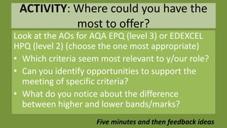 ACTIVITY: Where could you have the
most to offer?
Look at the AOs for AQA EPQ (level 3) or EDEXCEL
HPQ (level 2) (choose the one most appropriate)
• Which criteria seem most relevant to y/our role?
• Can you identify opportunities to support the
meeting of specific criteria?
• What do you notice about the difference
between higher and lower bands/marks?
Five minutes and then feedback ideas
 