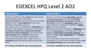 EDEXCEL HPQ Level 2 AO2
MARK BAND 1 MARK BAND 2
Research is carried out using a range of sources, using at
least two different types of information.
Some of the research carried out is relevant to the project
objectives. There is some application of information
gathered is to the project outcomes.
Documentary sources are identified in a bibliography, and
this will be clear enough for the sources to be retrieved.
An attempt is made to use a single format, although
there may be some inconsistencies. The learner shows
some awareness of the reliability of their sources.
There is information about any non-documentary
information sources used, which is likely to include a
description of what they did and where and when they
did it.
Research is carried out using a wide range of sources,
using at least two types of information and where
appropriate both primary and secondary research.
The research carried out is consistently relevant to the
project objectives. The information gathered is applied
well to the project outcomes.
Documentary sources are identified in a bibliography, and
this will be clear enough for any of the sources to be
retrieved. A single format is used with consistency. The
learner will show a clear understanding of the reliability
of their sources.
There is information about any non-documentary
information sources used, which is likely to include a clear
and detailed description about what/where/when.
0–4 marks available for the work produced 5–8 marks available for the work produced
 