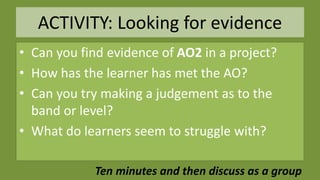 ACTIVITY: Looking for evidence
• Can you find evidence of AO2 in a project?
• How has the learner has met the AO?
• Can you try making a judgement as to the
band or level?
• What do learners seem to struggle with?
Ten minutes and then discuss as a group
 