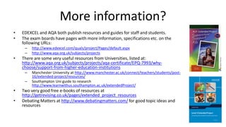 More information?
• EDEXCEL and AQA both publish resources and guides for staff and students.
• The exam boards have pages with more information, specifications etc. on the
following URLs:
– http://www.edexcel.com/quals/project/Pages/default.aspx
– http://www.aqa.org.uk/subjects/projects
• There are some very useful resources from Universities, listed at:
http://www.aqa.org.uk/subjects/projects/aqa-certificate/EPQ-7993/why-
choose/support-from-higher-education-institutions
– Manchester University at http://www.manchester.ac.uk/connect/teachers/students/post-
16/extended-project/resources/
– Southampton Uni guide to research
http://www.learnwithus.southampton.ac.uk/extendedProject/
• Two very good free e-books of resources at
http://getrevising.co.uk/pages/extended_project_resources
• Debating Matters at http://www.debatingmatters.com/ for good topic ideas and
resources
 