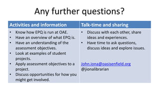 Any further questions?
Activities and information Talk-time and sharing
• Know how EPQ is run at OAE.
• Have an overview of what EPQ is.
• Have an understanding of the
assessment objectives.
• Look at examples of student
projects.
• Apply assessment objectives to a
project.
• Discuss opportunities for how you
might get involved.
• Discuss with each other, share
ideas and experiences.
• Have time to ask questions,
discuss ideas and explore issues.
John.iona@oasisenfield.org
@jionalibrarian
 