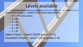 Levels available
Extended Project – Level 3 (A2-level equivalent)
– A* = 70 UCAS points
– A = 60
– B = 50
– C = 40
– D = 30
– E = 20
Higher Project – Level 2 (GCSE grades A*-C)
Foundation Project – Level 1 (GCSE grades C-G)
 