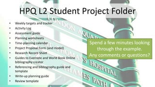 HPQ L2 Student Project Folder
• Weekly targets and tracker
• Activity Log
• Assessment guide
• Planning worksheets
• Time-planning calendar
• Project Proposal Form (and model)
• Research Record Sheet
• Guides to Evernote and World Book Online
bibliography creator
• Referencing and bibliography guide and
template
• Write-up planning guide
• Review template
Spend a few minutes looking
through the example.
Any comments or questions?
 