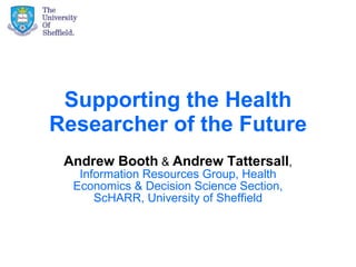 Supporting the Health Researcher of the Future Andrew Booth  &  Andrew Tattersall ,  Information Resources Group, Health Economics & Decision Science Section, ScHARR, University of Sheffield 