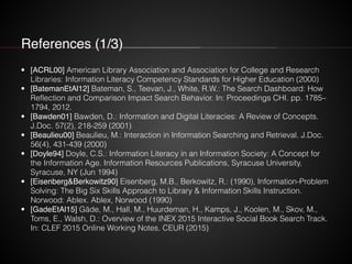 References (1/3)
• [ACRL00] American Library Association and Association for College and Research
Libraries: Information Literacy Competency Standards for Higher Education (2000)
• [BatemanEtAl12] Bateman, S., Teevan, J., White, R.W.: The Search Dashboard: How
Reflection and Comparison Impact Search Behavior. In: Proceedings CHI. pp. 1785–
1794, 2012.
• [Bawden01] Bawden, D.: Information and Digital Literacies: A Review of Concepts.
J.Doc. 57(2), 218-259 (2001)
• [Beaulieu00] Beaulieu, M.: Interaction in Information Searching and Retrieval. J.Doc.
56(4), 431-439 (2000)
• [Doyle94] Doyle, C.S.: Information Literacy in an Information Society: A Concept for
the Information Age. Information Resources Publications, Syracuse University,
Syracuse, NY (Jun 1994)
• [Eisenberg&Berkowitz90] Eisenberg, M.B., Berkowitz, R.: (1990), Information-Problem
Solving: The Big Six Skills Approach to Library & Information Skills Instruction.
Norwood: Ablex. Ablex, Norwood (1990)
• [GadeEtAl15] Gäde, M., Hall, M., Huurdeman, H., Kamps, J., Koolen, M., Skov, M.,
Toms, E., Walsh, D.: Overview of the INEX 2015 Interactive Social Book Search Track.
In: CLEF 2015 Online Working Notes. CEUR (2015)
 