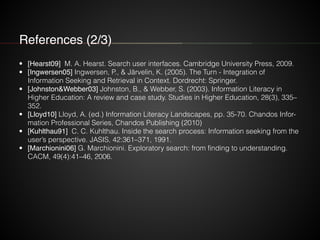 References (2/3)
• [Hearst09] M. A. Hearst. Search user interfaces. Cambridge University Press, 2009.
• [Ingwersen05] Ingwersen, P., & Järvelin, K. (2005). The Turn - Integration of
Information Seeking and Retrieval in Context. Dordrecht: Springer.
• [Johnston&Webber03] Johnston, B., & Webber, S. (2003). Information Literacy in
Higher Education: A review and case study. Studies in Higher Education, 28(3), 335–
352.
• [Lloyd10] Lloyd, A. (ed.) Information Literacy Landscapes, pp. 35-70. Chandos Infor-
mation Professional Series, Chandos Publishing (2010)
• [Kuhlthau91] C. C. Kuhlthau. Inside the search process: Information seeking from the
user’s perspective. JASIS, 42:361–371, 1991.
• [Marchionini06] G. Marchionini. Exploratory search: from finding to understanding.
CACM, 49(4):41–46, 2006.
 