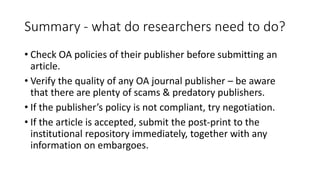 Summary -what do researchers need to do? 
•Check OA policies of their publisher before submitting an article. 
•Verify the quality of any OA journal publisher –be aware that there are plenty of scams & predatory publishers. 
•If the publisher’s policy is not compliant, try negotiation. 
•If the article is accepted, submit the post-print to the institutional repository immediately, together with any information on embargoes.  