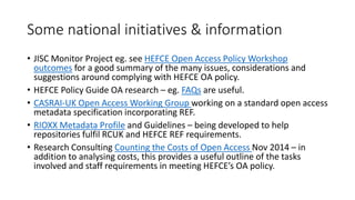 Some national initiatives & information 
•JISC Monitor Project eg. see HEFCE Open Access Policy Workshop outcomesfor a good summary of the many issues, considerations and suggestions around complying with HEFCE OA policy. 
•HEFCE Policy Guide OA research –eg. FAQsare useful. 
•CASRAI-UK Open Access WorkingGroup working on a standard open access metadata specification incorporating REF. 
•RIOXX Metadata Profileand Guidelines –being developed to help repositories fulfil RCUK and HEFCE REF requirements. 
•Research Consulting Counting the Costs of Open Access Nov 2014 –in addition to analysing costs, this provides a useful outline of the tasks involved and staff requirements in meeting HEFCE’s OA policy.  