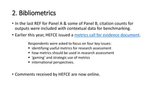 2. Bibliometrics 
•In the last REF for Panel A & some of Panel B, citation counts for outputs were included with contextual data for benchmarking. 
•Earlier this year, HEFCE issued a metrics call for evidence document. 
•Comments received by HEFCE are now online. 
Respondents were asked to focus on four key issues: 
identifying useful metrics for research assessment 
how metrics should be used in research assessment 
‘gaming’ and strategic use of metrics 
international perspectives.  