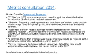 Metrics consultation 2014: 
Quotes from the Summary of Responses: 
•“57 % of the [153] responses expressed overall scepticism about the further introduction of metrics into research assessment.” 
•“The most frequently cited argument was that the use of metrics could unfairly disadvantage some disciplines, particularly in the arts, humanities and social sciences.” 
•“Just under a fifth of responses supported the increased use of metrics in assessing research … Many supportive or ambivalent responses expressed the view that, in context, robust metrics could enhance the research assessment process.” 
•“a common theme that emerged was that peer review should be retained as the primary mechanism for evaluating research quality.” 
•“Several responses, both sceptical and supportive, stated that they would welcome a thorough review of the role of metrics in the REF.” 
http://www.hefce.ac.uk/whatwedo/rsrch/howfundr/metrics/  