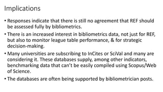 Implications 
•Responses indicate that there is still no agreement that REF should be assessed fully by bibliometrics. 
•There is an increased interest in bibliometrics data, not just for REF, but also to monitor league table performance, & for strategic decision-making. 
•Many universities are subscribing to InCitesor SciValand many are considering it. These databases supply, among other indicators, benchmarking data that can’t be easily compiled using Scopus/Web of Science. 
•The databases are often being supported by bibliometricianposts.  
