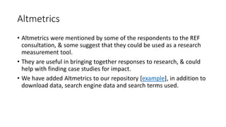 Altmetrics 
•Altmetricswere mentioned by some of the respondents to the REF consultation, & some suggest that they could be used as a research measurement tool. 
•They are useful in bringing together responses to research, & could help with finding case studies for impact. 
•We have added Altmetricsto our repository [example], in addition to download data, search engine data and search terms used.  