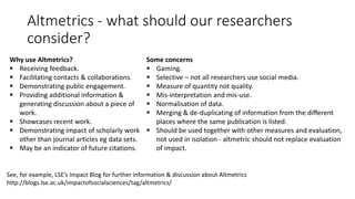 Altmetrics-what should our researchers consider? 
Why use Altmetrics? 
Receiving feedback. 
Facilitating contacts & collaborations. 
Demonstrating public engagement. 
Providing additional information& generating discussion about a piece of work. 
Showcases recent work. 
Demonstrating impact of scholarly work other than journal articles egdata sets. 
May be an indicator of future citations. 
Some concerns 
Gaming. 
Selective –not all researchers use social media. 
Measure of quantity not quality. 
Mis-interpretation and mis-use. 
Normalisation of data. 
Merging & de-duplicating of information from the different places where the same publication is listed. 
Should be used together with other measures and evaluation, not used in isolation-altmetricshould not replace evaluation of impact. 
See, for example, LSE’s Impact Blog for further information & discussion about Altmetricshttp://blogs.lse.ac.uk/impactofsocialsciences/tag/altmetrics/  