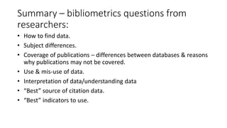 Summary –bibliometricsquestions from researchers: 
•How to find data. 
•Subject differences. 
•Coverage of publications –differences between databases & reasons why publications may not be covered. 
•Use & mis-use of data. 
•Interpretation of data/understanding data 
•“Best” source of citation data. 
•“Best” indicators to use.  