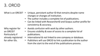 3. ORCID 
What is an ORCID? 
•Unique, persistantauthor ID that remains despite name changes or changes of institution. 
•Theauthor includes a complete list of publications. 
•Can be linked with ResearcherIDand Scopus author profile for consistency & accuracy. 
Why register for an ORCID? Particularly if already registered for other IDs. 
•Avoids confusion with work by other authors. 
•Ensures visibility & ease of access to a complete list of publications. 
•International & not linked to one company or database. 
•Publishers will use ORCID to link a publication to the author from the start to the end of the publications process.  