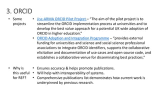 •Some projects 
•Jisc-ARMA ORCID Pilot Project –“The aim of the pilot project is to streamline the ORCID implementation process at universities and to develop the best value approach for a potential UK wide adoption of ORCID in higher education.” 
•ORCID Adoption and Integration Programme–“provides external funding for universities and science and social science professional associations to integrate ORCID identifiers, supports the collaborative elicitation and documentation of use cases and open source code, and establishes a collaborative venue for disseminating best practices.” 
•Why is this useful for REF? 
•Ensures accuracy & helps promote publications. 
•Will help with interoperability of systems. 
•Comprehensive publications list demonstrates how current work is underpinned by previous research. 
3. ORCID  