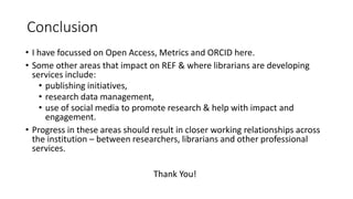 Conclusion 
•I have focussed on Open Access, Metrics and ORCID here. 
•Some other areas that impact on REF & where librarians are developing services include: 
•publishing initiatives, 
•research data management, 
•use of social media to promote research & help with impact and engagement. 
•Progress in these areas should result in closer working relationships across the institution –between researchers, librarians and other professional services. 
Thank You! 