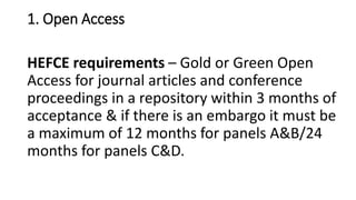 1. Open Access 
HEFCE requirements –Gold or Green Open Access for journal articles and conference proceedings in a repository within 3 months of acceptance & if there is an embargo it must be a maximum of 12 months for panels A&B/24 months for panels C&D.  
