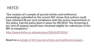 HEFCE: 
“Our analysis of a sample of journal articles and conference proceedings submitted to the current REF shows that authors could have achieved 96 per cent compliance with the access requirements in this policy, had the policy been in place for REF2014. The remaining 4 per cent of outputs would have remained eligible for submission to the REF as exceptions.” 
http://www.hefce.ac.uk/pubs/year/2014/cl072014/ 
Based on a sample of 413 journal articles and conference papers.  
