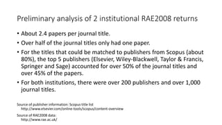 Preliminary analysis of 2 institutional RAE2008 returns 
•About 2.4 papers per journal title. 
•Over half of the journal titles only had one paper. 
•For the titles that could be matched to publishers from Scopus (about 80%), the top 5 publishers (Elsevier, Wiley-Blackwell, Taylor & Francis, Springer and Sage) accounted for over 50% of the journal titles and over 45% of the papers. 
•For both institutions, there were over 200 publishers and over 1,000 journal titles. 
Source of publisher information: Scopus title list http://www.elsevier.com/online-tools/scopus/content-overview 
Source of RAE2008 data: http://www.rae.ac.uk/  