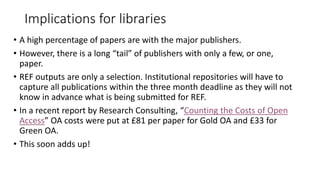 Implications for libraries 
•A high percentage of papers are with the major publishers. 
•However, there is a long “tail” of publishers with only a few, or one, paper. 
•REF outputs are only a selection. Institutional repositories will have to capture all publications within the three month deadline as they will not know in advance what is being submitted for REF. 
•In a recent report by Research Consulting, “Counting the Costs of Open Access” OA costs were put at £81 per paper for Gold OA and £33 for Green OA. 
•This soon adds up!  