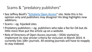 Scams & “predatory publishers” 
•See Jeffrey Beall’s “Scholarly Open Access” site. Note this is his opinion only and publishers may disagree! His blog highlights new additions. 
•Scams –eg. hijacked sites 
•Predatory publishers –eg. publishers who take a fee for OA but do little more than put the article up on a website. 
•Role of Directory of Open Access Journals –DOAJ started to implement its new stricter criteria for inclusion in March 2014. It currently lists 10K+ journals. All existing journals will have to reapply to stay indexed.  