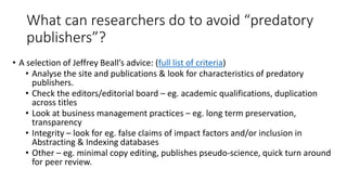 What can researchers do to avoid “predatory publishers”? 
•A selection of Jeffrey Beall’s advice: (full list of criteria) 
•Analyse the site and publications & look for characteristics of predatory publishers. 
•Check the editors/editorial board –eg. academic qualifications, duplication across titles 
•Look at business management practices –eg. long term preservation, transparency 
•Integrity –look for eg. false claims of impact factors and/or inclusion in Abstracting & Indexing databases 
•Other –eg. minimal copy editing, publishes pseudo-science, quick turn around for peer review.  