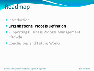 Roadmap
  Introduction
  Organizational Process Definition
  Supporting Business Process Management
   lifecycle
  Conclusions and Future Works




II Jornadas Predoctorales de la Escuela Superior de Ingeniería   Iván Ruiz-Rube
 