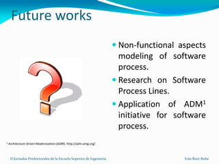Future works
                                                                       Non-functional aspects
                                                                        modeling of software
                                                                        process.
                                                                       Research on Software
                                                                        Process Lines.
                                                                       Application of ADM1
                                                                        initiative for software
                                                                        process.
1   Architecture-Driven Modernization (ADM). http://adm.omg.org/



     II Jornadas Predoctorales de la Escuela Superior de Ingeniería                      Iván Ruiz-Rube
 
