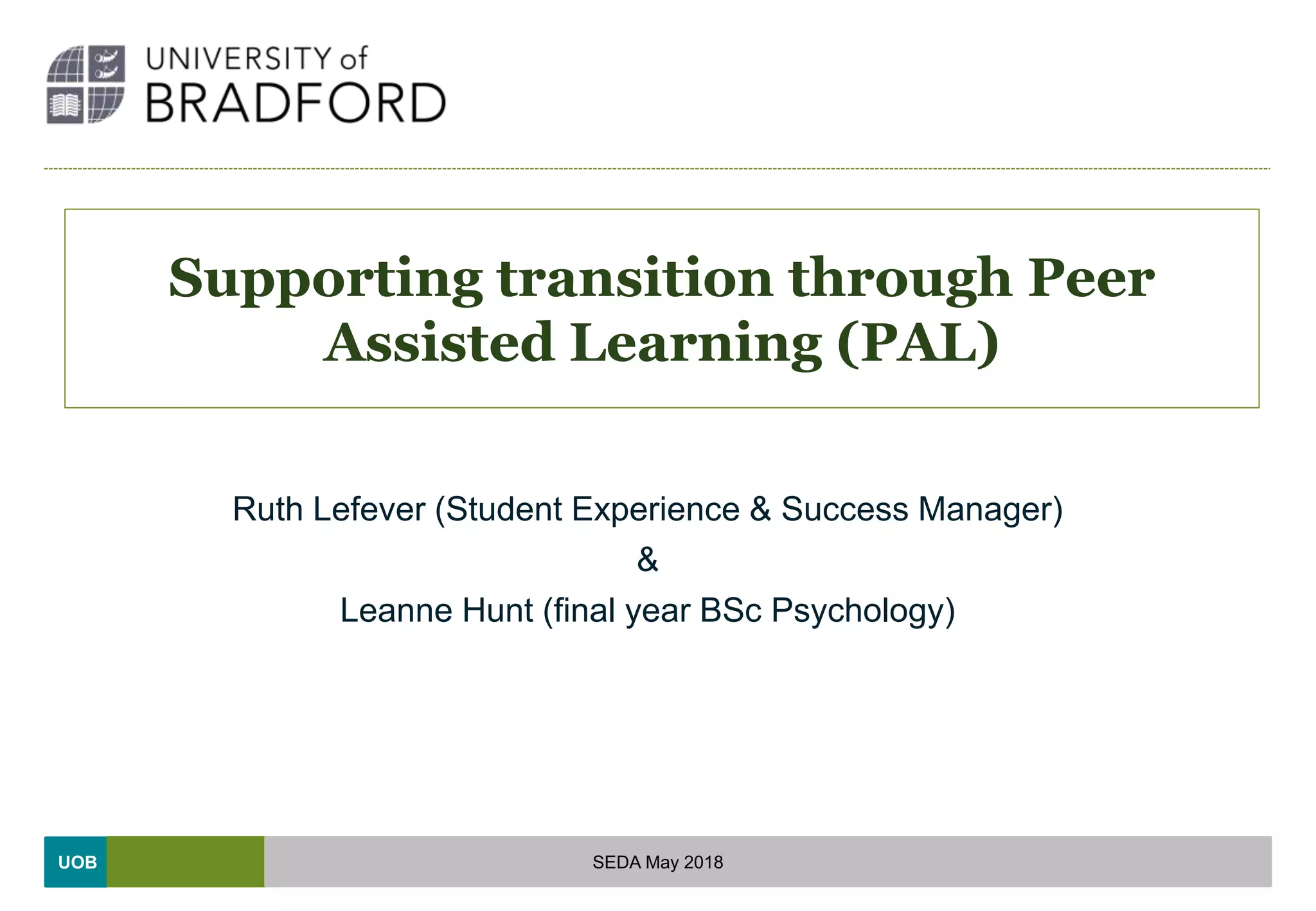 UOB
Supporting transition through Peer
Assisted Learning (PAL)
Ruth Lefever (Student Experience & Success Manager)
&
Leanne Hunt (final year BSc Psychology)
SEDA May 2018
 