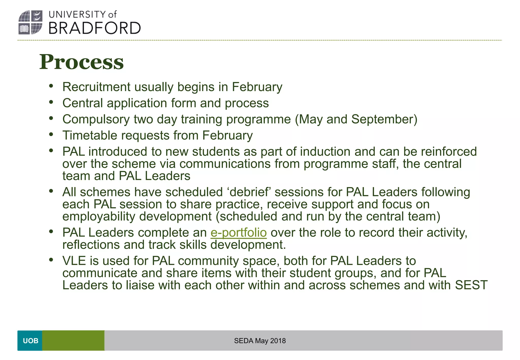 UOB
Process
• Recruitment usually begins in February
• Central application form and process
• Compulsory two day training programme (May and September)
• Timetable requests from February
• PAL introduced to new students as part of induction and can be reinforced
over the scheme via communications from programme staff, the central
team and PAL Leaders
• All schemes have scheduled ‘debrief’ sessions for PAL Leaders following
each PAL session to share practice, receive support and focus on
employability development (scheduled and run by the central team)
• PAL Leaders complete an e-portfolio over the role to record their activity,
reflections and track skills development.
• VLE is used for PAL community space, both for PAL Leaders to
communicate and share items with their student groups, and for PAL
Leaders to liaise with each other within and across schemes and with SEST
SEDA May 2018
 