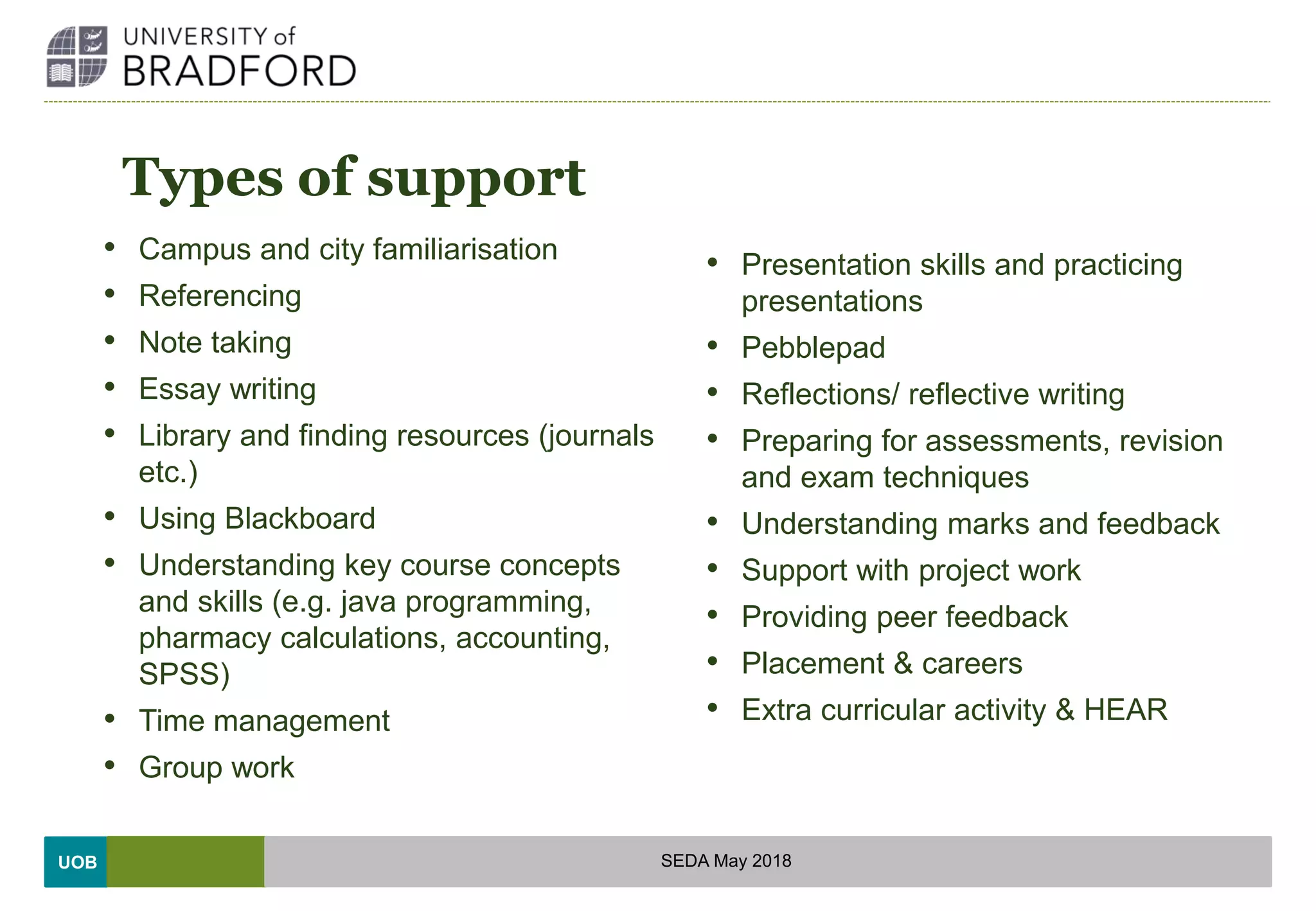 UOB
Types of support
• Campus and city familiarisation
• Referencing
• Note taking
• Essay writing
• Library and finding resources (journals
etc.)
• Using Blackboard
• Understanding key course concepts
and skills (e.g. java programming,
pharmacy calculations, accounting,
SPSS)
• Time management
• Group work
• Presentation skills and practicing
presentations
• Pebblepad
• Reflections/ reflective writing
• Preparing for assessments, revision
and exam techniques
• Understanding marks and feedback
• Support with project work
• Providing peer feedback
• Placement & careers
• Extra curricular activity & HEAR
SEDA May 2018
 