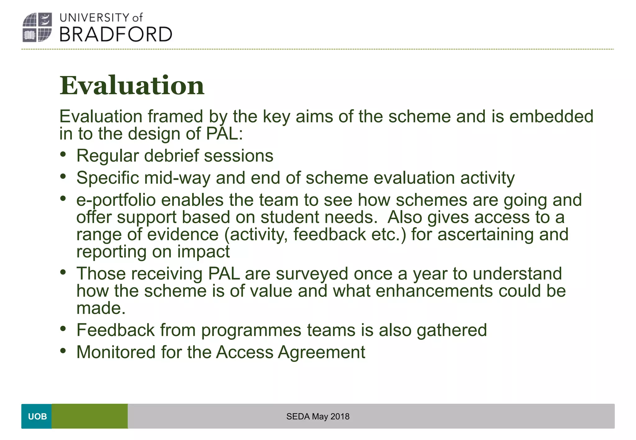 UOB
Evaluation
Evaluation framed by the key aims of the scheme and is embedded
in to the design of PAL:
• Regular debrief sessions
• Specific mid-way and end of scheme evaluation activity
• e-portfolio enables the team to see how schemes are going and
offer support based on student needs. Also gives access to a
range of evidence (activity, feedback etc.) for ascertaining and
reporting on impact
• Those receiving PAL are surveyed once a year to understand
how the scheme is of value and what enhancements could be
made.
• Feedback from programmes teams is also gathered
• Monitored for the Access Agreement
SEDA May 2018
 