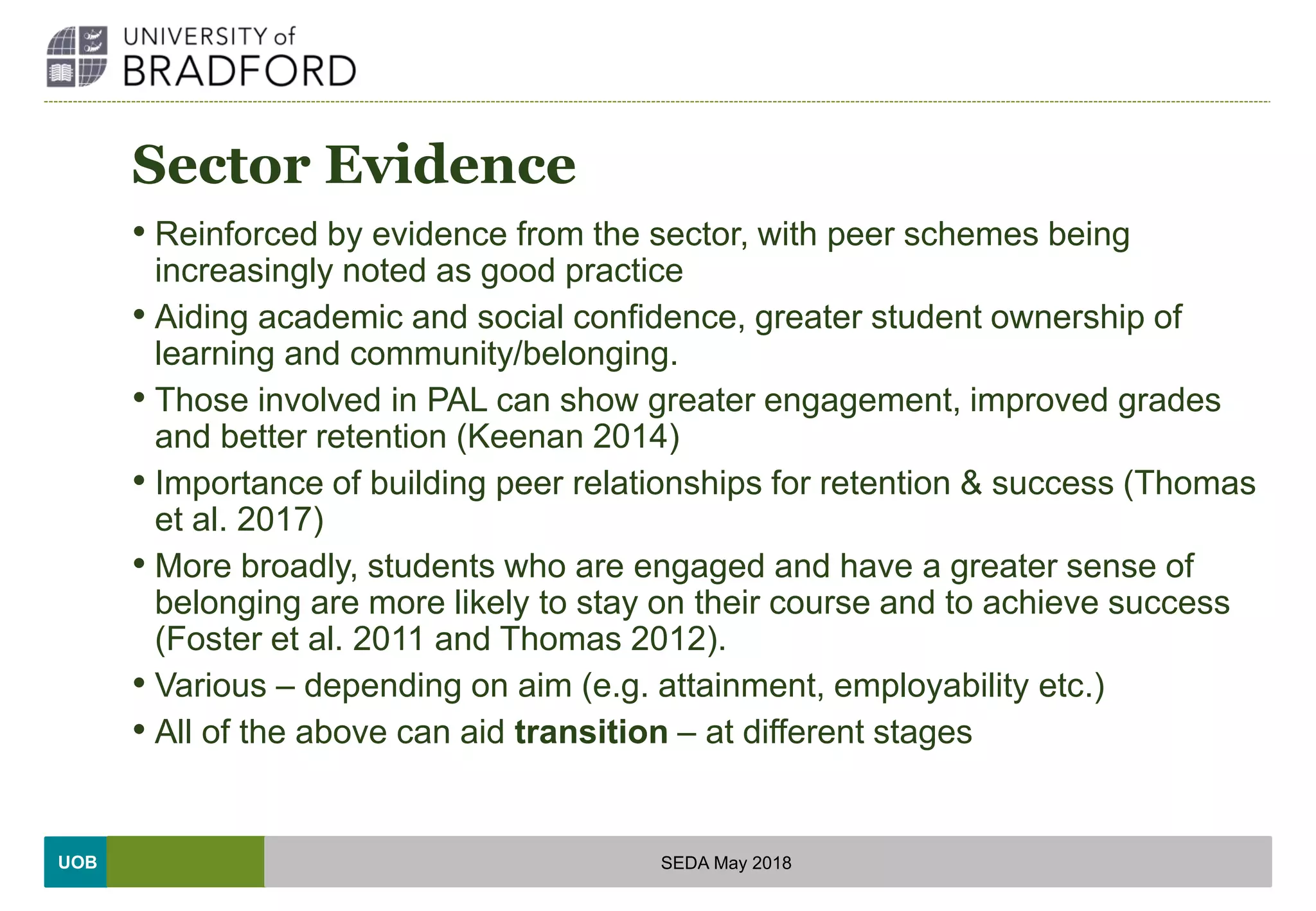 UOB
Sector Evidence
• Reinforced by evidence from the sector, with peer schemes being
increasingly noted as good practice
• Aiding academic and social confidence, greater student ownership of
learning and community/belonging.
• Those involved in PAL can show greater engagement, improved grades
and better retention (Keenan 2014)
• Importance of building peer relationships for retention & success (Thomas
et al. 2017)
• More broadly, students who are engaged and have a greater sense of
belonging are more likely to stay on their course and to achieve success
(Foster et al. 2011 and Thomas 2012).
• Various – depending on aim (e.g. attainment, employability etc.)
• All of the above can aid transition – at different stages
SEDA May 2018
 
