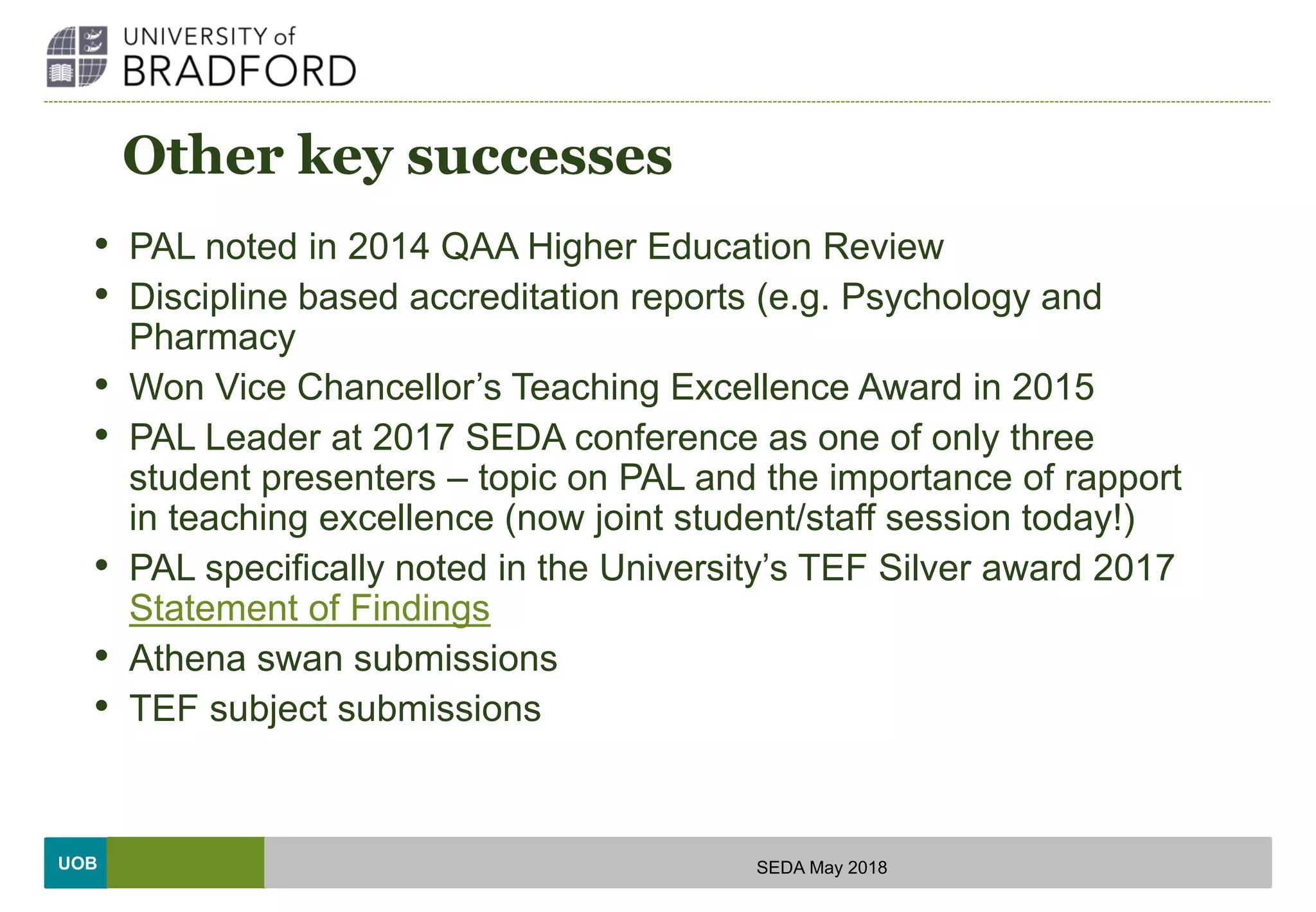 UOB
Other key successes
• PAL noted in 2014 QAA Higher Education Review
• Discipline based accreditation reports (e.g. Psychology and
Pharmacy
• Won Vice Chancellor’s Teaching Excellence Award in 2015
• PAL Leader at 2017 SEDA conference as one of only three
student presenters – topic on PAL and the importance of rapport
in teaching excellence (now joint student/staff session today!)
• PAL specifically noted in the University’s TEF Silver award 2017
Statement of Findings
• Athena swan submissions
• TEF subject submissions
SEDA May 2018
 