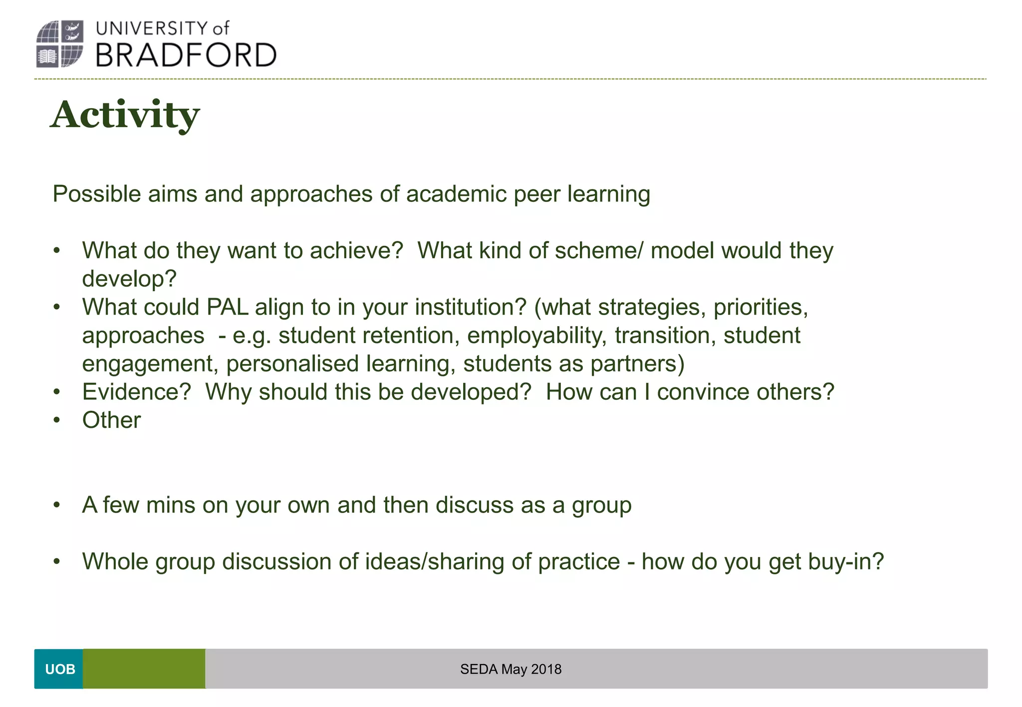 UOB
Activity
Possible aims and approaches of academic peer learning
• What do they want to achieve? What kind of scheme/ model would they
develop?
• What could PAL align to in your institution? (what strategies, priorities,
approaches - e.g. student retention, employability, transition, student
engagement, personalised learning, students as partners)
• Evidence? Why should this be developed? How can I convince others?
• Other
• A few mins on your own and then discuss as a group
• Whole group discussion of ideas/sharing of practice - how do you get buy-in?
SEDA May 2018
 