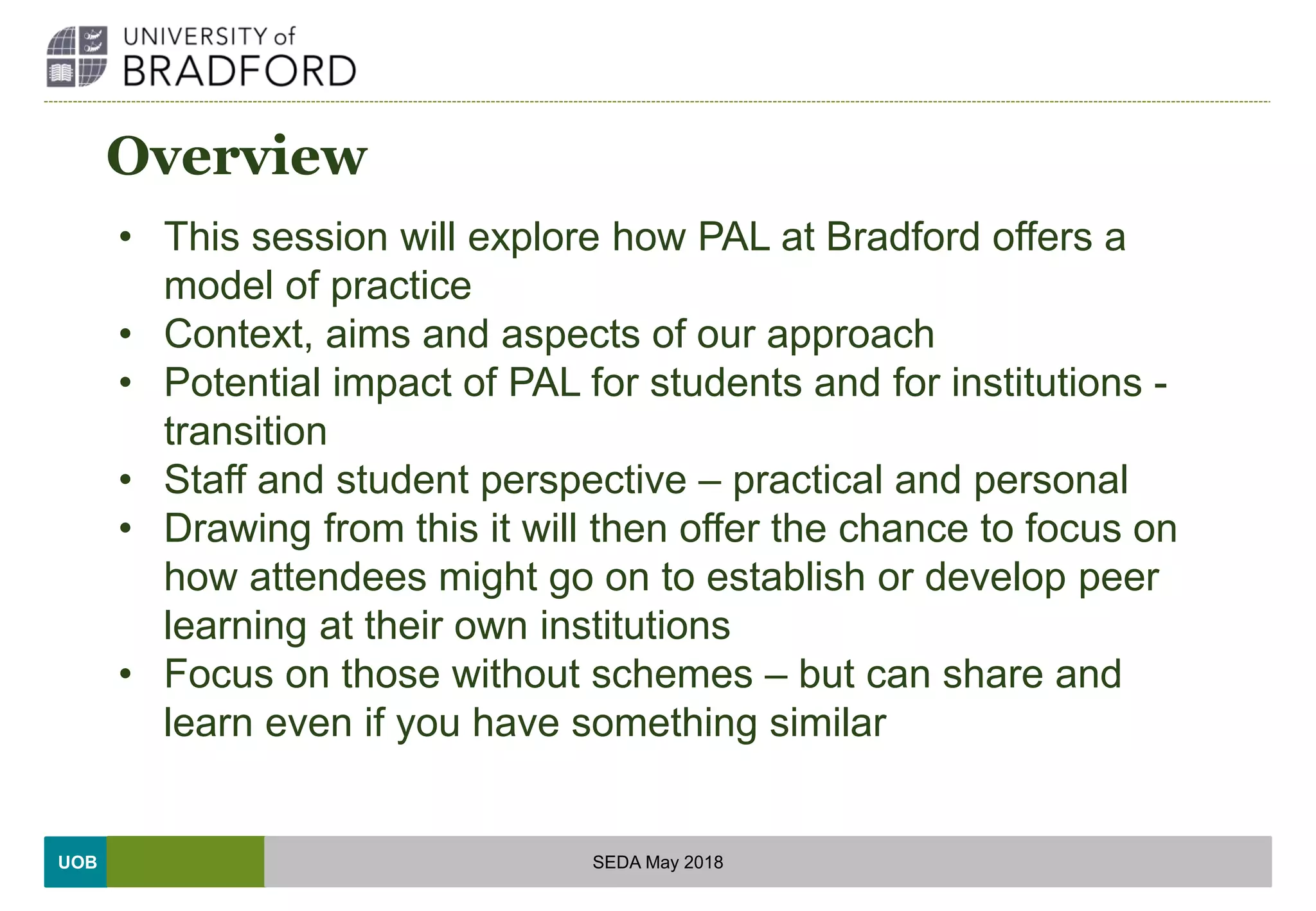 UOB
Overview
• This session will explore how PAL at Bradford offers a
model of practice
• Context, aims and aspects of our approach
• Potential impact of PAL for students and for institutions -
transition
• Staff and student perspective – practical and personal
• Drawing from this it will then offer the chance to focus on
how attendees might go on to establish or develop peer
learning at their own institutions
• Focus on those without schemes – but can share and
learn even if you have something similar
SEDA May 2018
 