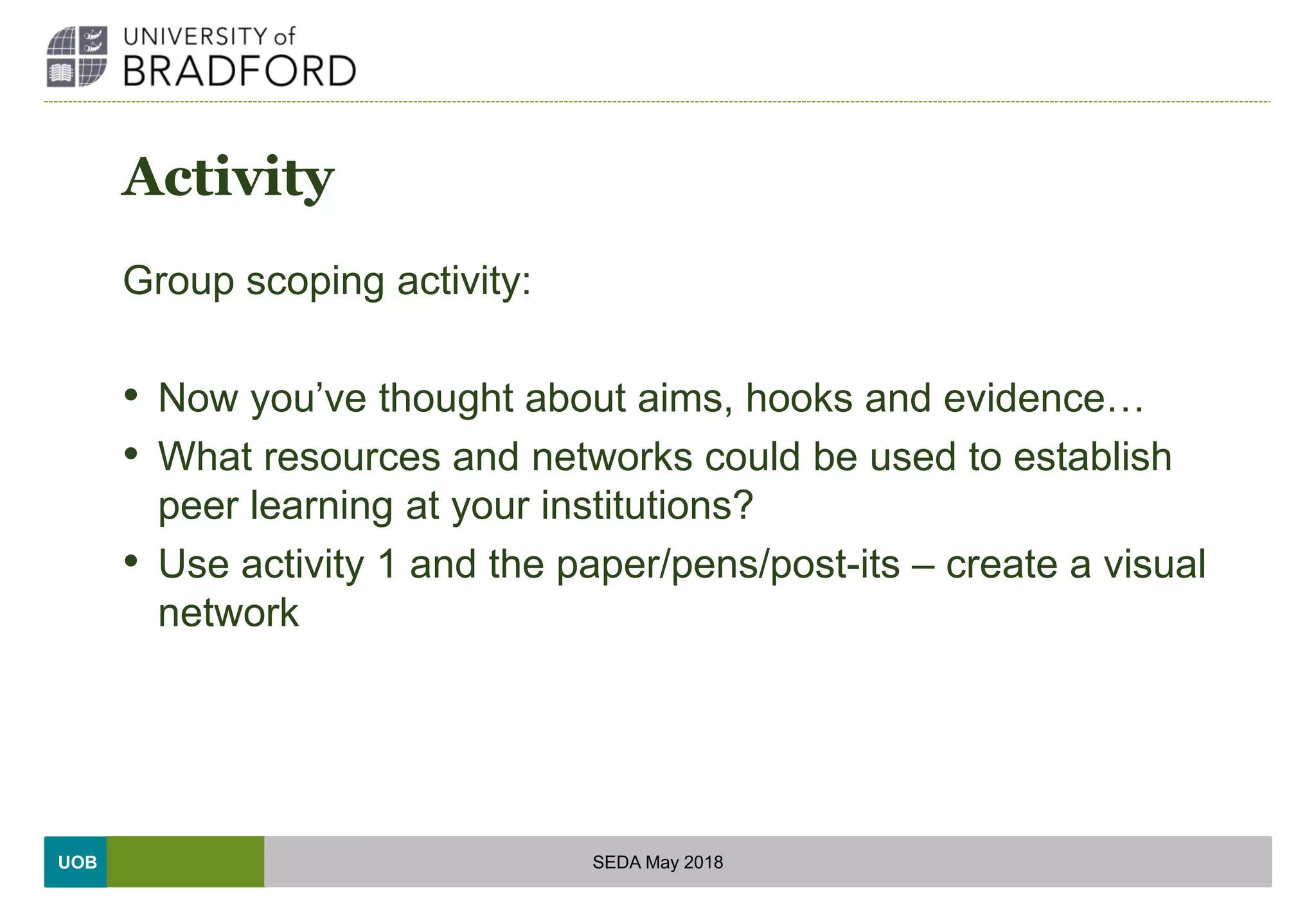 UOB
Activity
Group scoping activity:
• Now you’ve thought about aims, hooks and evidence…
• What resources and networks could be used to establish
peer learning at your institutions?
• Use activity 1 and the paper/pens/post-its – create a visual
network
SEDA May 2018
 