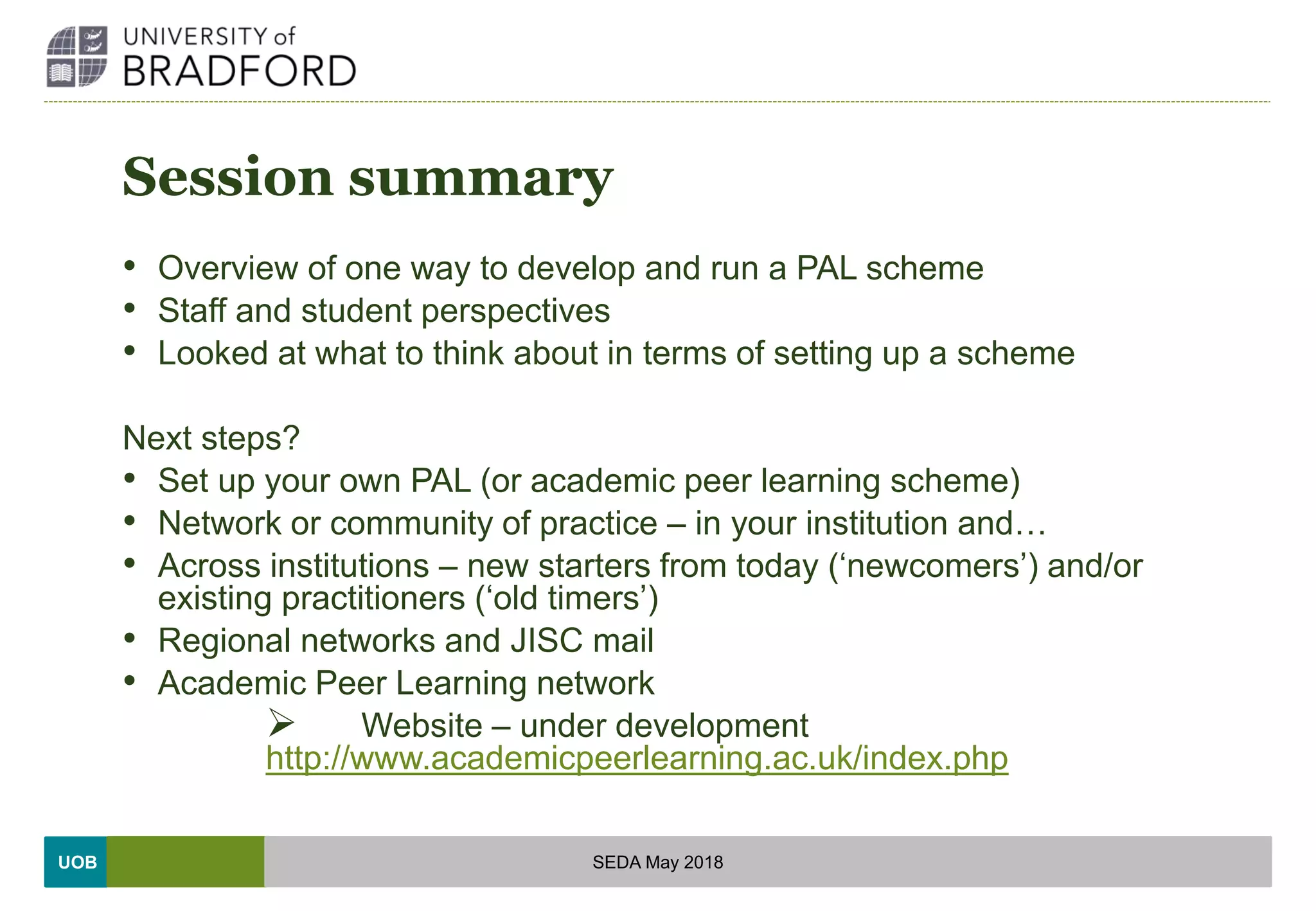 UOB
Session summary
• Overview of one way to develop and run a PAL scheme
• Staff and student perspectives
• Looked at what to think about in terms of setting up a scheme
Next steps?
• Set up your own PAL (or academic peer learning scheme)
• Network or community of practice – in your institution and…
• Across institutions – new starters from today (‘newcomers’) and/or
existing practitioners (‘old timers’)
• Regional networks and JISC mail
• Academic Peer Learning network
 Website – under development
http://www.academicpeerlearning.ac.uk/index.php
SEDA May 2018
 