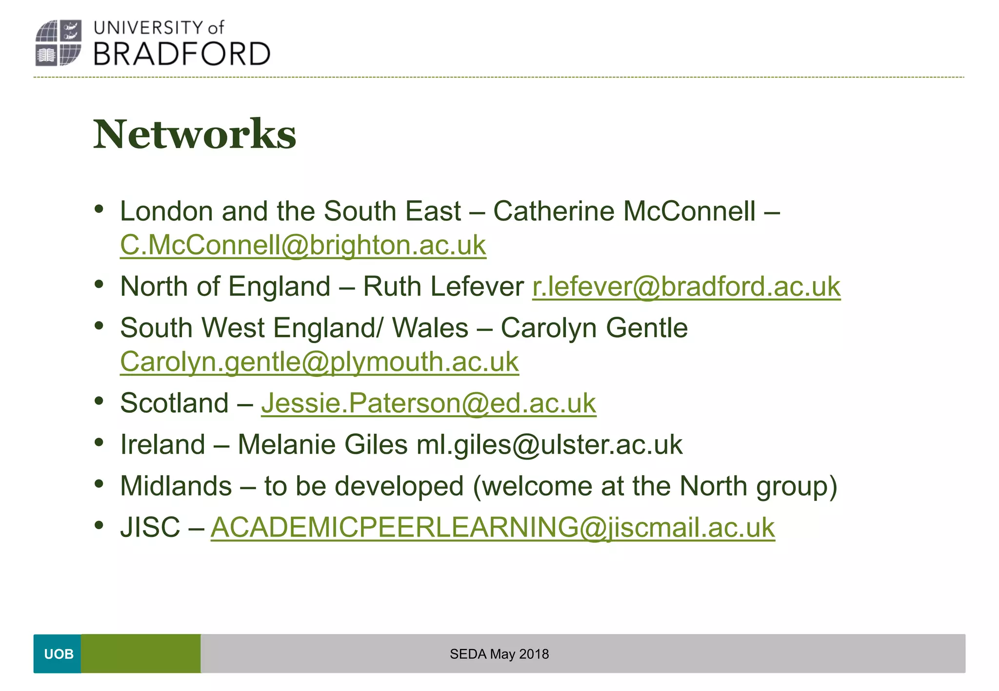 UOB
Networks
• London and the South East – Catherine McConnell –
C.McConnell@brighton.ac.uk
• North of England – Ruth Lefever r.lefever@bradford.ac.uk
• South West England/ Wales – Carolyn Gentle
Carolyn.gentle@plymouth.ac.uk
• Scotland – Jessie.Paterson@ed.ac.uk
• Ireland – Melanie Giles ml.giles@ulster.ac.uk
• Midlands – to be developed (welcome at the North group)
• JISC – ACADEMICPEERLEARNING@jiscmail.ac.uk
SEDA May 2018
 