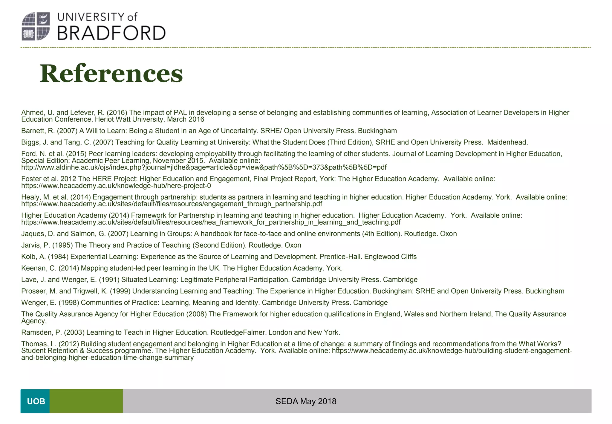 UOB
References
Ahmed, U. and Lefever, R. (2016) The impact of PAL in developing a sense of belonging and establishing communities of learning, Association of Learner Developers in Higher
Education Conference, Heriot Watt University, March 2016
Barnett, R. (2007) A Will to Learn: Being a Student in an Age of Uncertainty. SRHE/ Open University Press. Buckingham
Biggs, J. and Tang, C. (2007) Teaching for Quality Learning at University: What the Student Does (Third Edition), SRHE and Open University Press. Maidenhead.
Ford, N. et al. (2015) Peer learning leaders: developing employability through facilitating the learning of other students. Journal of Learning Development in Higher Education,
Special Edition: Academic Peer Learning, November 2015. Available online:
http://www.aldinhe.ac.uk/ojs/index.php?journal=jldhe&page=article&op=view&path%5B%5D=373&path%5B%5D=pdf
Foster et al. 2012 The HERE Project: Higher Education and Engagement, Final Project Report, York: The Higher Education Academy. Available online:
https://www.heacademy.ac.uk/knowledge-hub/here-project-0
Healy, M. et al. (2014) Engagement through partnership: students as partners in learning and teaching in higher education. Higher Education Academy. York. Available online:
https://www.heacademy.ac.uk/sites/default/files/resources/engagement_through_partnership.pdf
Higher Education Academy (2014) Framework for Partnership in learning and teaching in higher education. Higher Education Academy. York. Available online:
https://www.heacademy.ac.uk/sites/default/files/resources/hea_framework_for_partnership_in_learning_and_teaching.pdf
Jaques, D. and Salmon, G. (2007) Learning in Groups: A handbook for face-to-face and online environments (4th Edition). Routledge. Oxon
Jarvis, P. (1995) The Theory and Practice of Teaching (Second Edition). Routledge. Oxon
Kolb, A. (1984) Experiential Learning: Experience as the Source of Learning and Development. Prentice-Hall. Englewood Cliffs
Keenan, C. (2014) Mapping student-led peer learning in the UK. The Higher Education Academy. York.
Lave, J. and Wenger, E. (1991) Situated Learning: Legitimate Peripheral Participation. Cambridge University Press. Cambridge
Prosser, M. and Trigwell, K. (1999) Understanding Learning and Teaching: The Experience in Higher Education. Buckingham: SRHE and Open University Press. Buckingham
Wenger, E. (1998) Communities of Practice: Learning, Meaning and Identity. Cambridge University Press. Cambridge
The Quality Assurance Agency for Higher Education (2008) The Framework for higher education qualifications in England, Wales and Northern Ireland, The Quality Assurance
Agency.
Ramsden, P. (2003) Learning to Teach in Higher Education. RoutledgeFalmer. London and New York.
Thomas, L. (2012) Building student engagement and belonging in Higher Education at a time of change: a summary of findings and recommendations from the What Works?
Student Retention & Success programme. The Higher Education Academy. York. Available online: https://www.heacademy.ac.uk/knowledge-hub/building-student-engagement-
and-belonging-higher-education-time-change-summary
SEDA May 2018
 