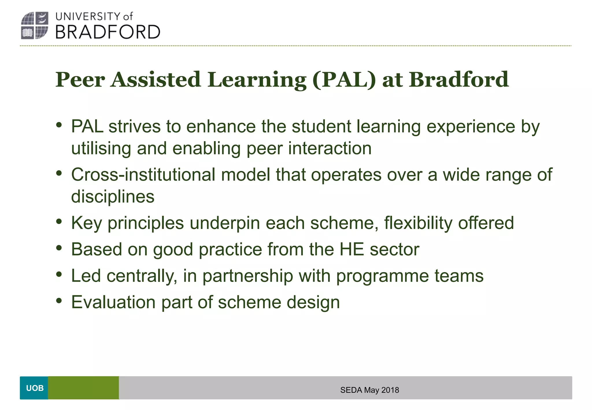 UOB
Peer Assisted Learning (PAL) at Bradford
• PAL strives to enhance the student learning experience by
utilising and enabling peer interaction
• Cross-institutional model that operates over a wide range of
disciplines
• Key principles underpin each scheme, flexibility offered
• Based on good practice from the HE sector
• Led centrally, in partnership with programme teams
• Evaluation part of scheme design
SEDA May 2018
 