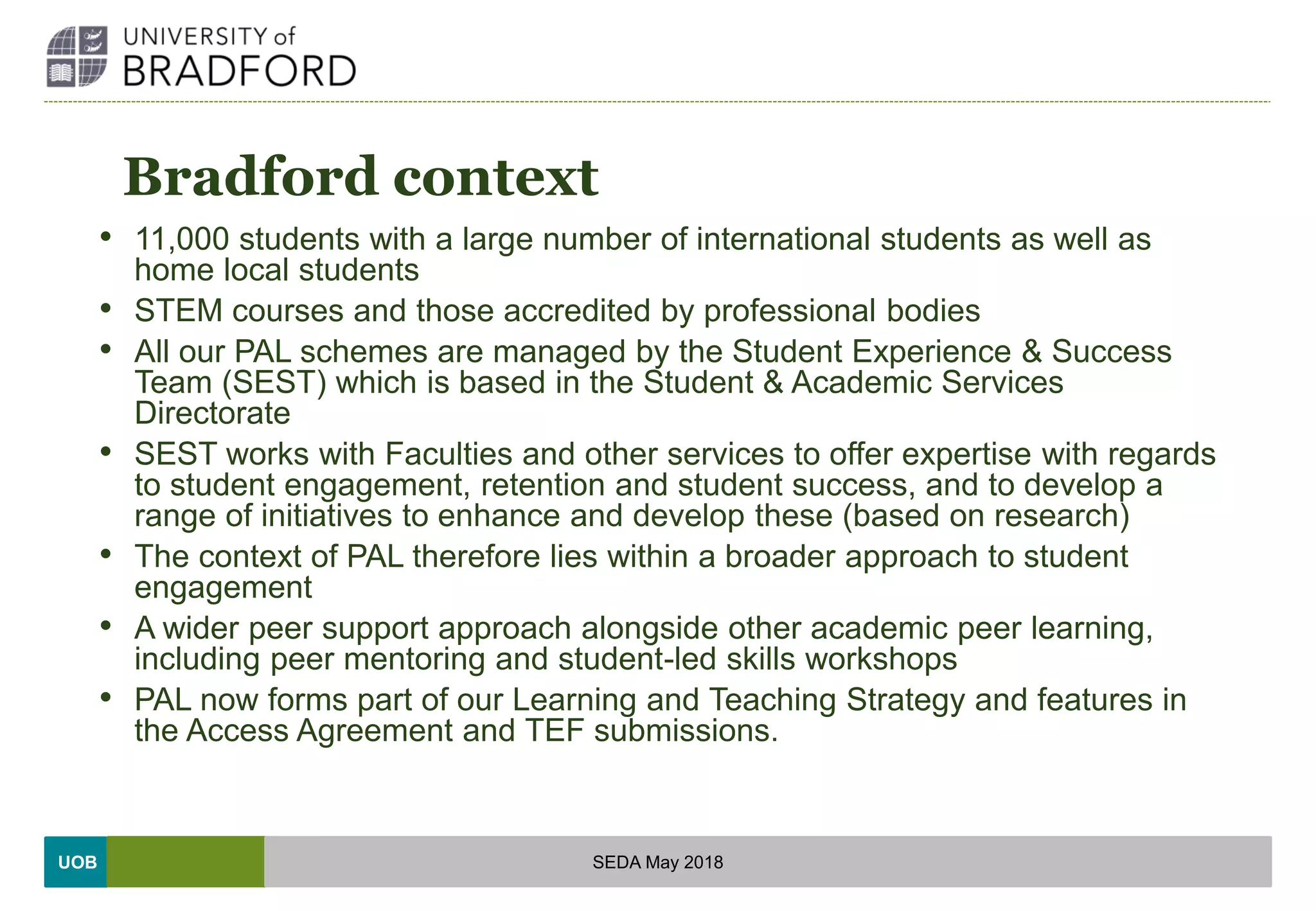 UOB
Bradford context
• 11,000 students with a large number of international students as well as
home local students
• STEM courses and those accredited by professional bodies
• All our PAL schemes are managed by the Student Experience & Success
Team (SEST) which is based in the Student & Academic Services
Directorate
• SEST works with Faculties and other services to offer expertise with regards
to student engagement, retention and student success, and to develop a
range of initiatives to enhance and develop these (based on research)
• The context of PAL therefore lies within a broader approach to student
engagement
• A wider peer support approach alongside other academic peer learning,
including peer mentoring and student-led skills workshops
• PAL now forms part of our Learning and Teaching Strategy and features in
the Access Agreement and TEF submissions.
SEDA May 2018
 
