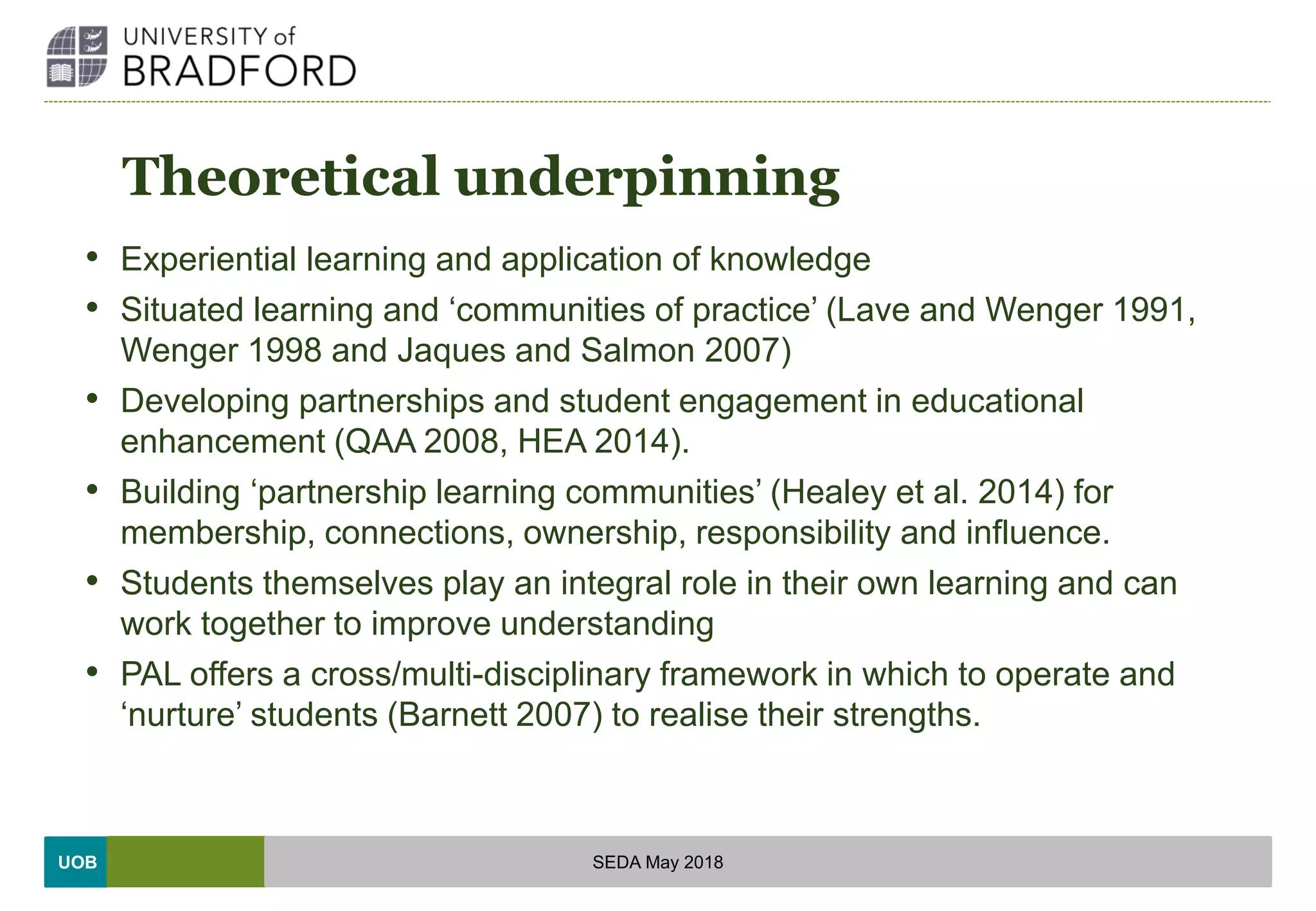 UOB
Theoretical underpinning
• Experiential learning and application of knowledge
• Situated learning and ‘communities of practice’ (Lave and Wenger 1991,
Wenger 1998 and Jaques and Salmon 2007)
• Developing partnerships and student engagement in educational
enhancement (QAA 2008, HEA 2014).
• Building ‘partnership learning communities’ (Healey et al. 2014) for
membership, connections, ownership, responsibility and influence.
• Students themselves play an integral role in their own learning and can
work together to improve understanding
• PAL offers a cross/multi-disciplinary framework in which to operate and
‘nurture’ students (Barnett 2007) to realise their strengths.
SEDA May 2018
 