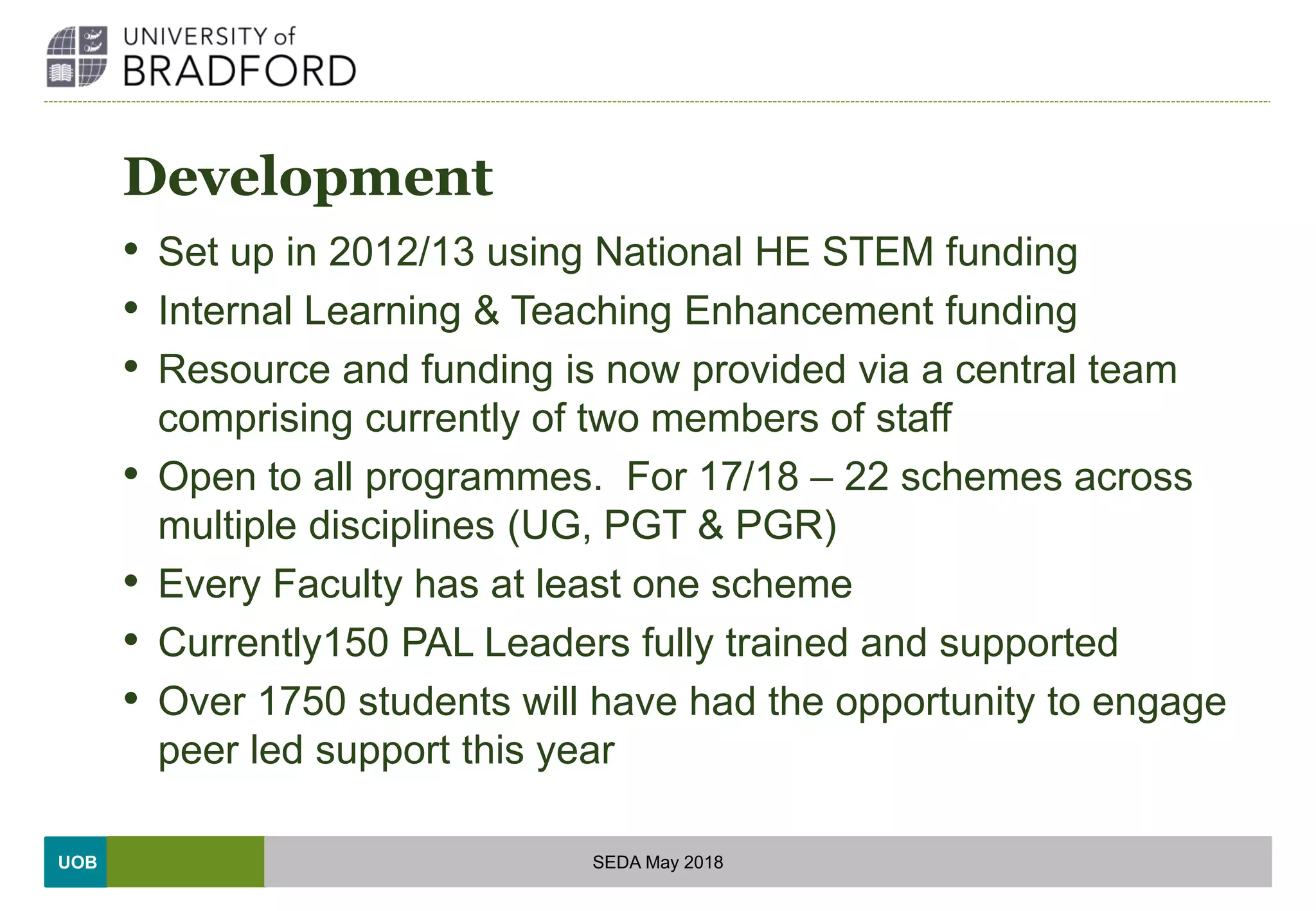 UOB
Development
• Set up in 2012/13 using National HE STEM funding
• Internal Learning & Teaching Enhancement funding
• Resource and funding is now provided via a central team
comprising currently of two members of staff
• Open to all programmes. For 17/18 – 22 schemes across
multiple disciplines (UG, PGT & PGR)
• Every Faculty has at least one scheme
• Currently150 PAL Leaders fully trained and supported
• Over 1750 students will have had the opportunity to engage
peer led support this year
SEDA May 2018
 