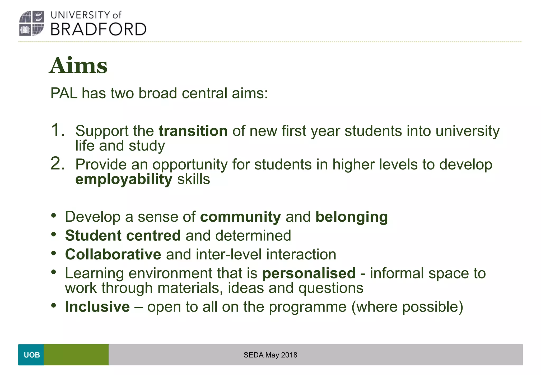 UOB
Aims
PAL has two broad central aims:
1. Support the transition of new first year students into university
life and study
2. Provide an opportunity for students in higher levels to develop
employability skills
• Develop a sense of community and belonging
• Student centred and determined
• Collaborative and inter-level interaction
• Learning environment that is personalised - informal space to
work through materials, ideas and questions
• Inclusive – open to all on the programme (where possible)
SEDA May 2018
 