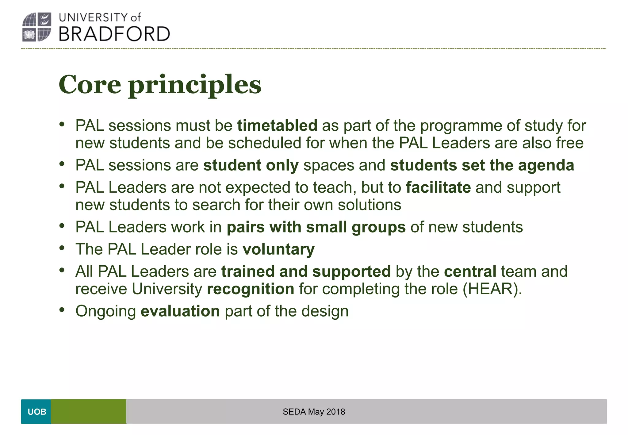 UOB
Core principles
• PAL sessions must be timetabled as part of the programme of study for
new students and be scheduled for when the PAL Leaders are also free
• PAL sessions are student only spaces and students set the agenda
• PAL Leaders are not expected to teach, but to facilitate and support
new students to search for their own solutions
• PAL Leaders work in pairs with small groups of new students
• The PAL Leader role is voluntary
• All PAL Leaders are trained and supported by the central team and
receive University recognition for completing the role (HEAR).
• Ongoing evaluation part of the design
SEDA May 2018
 
